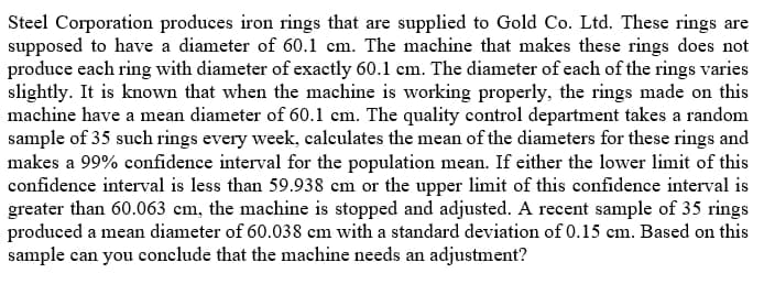 Steel Corporation produces iron rings that are supplied to Gold Co. Ltd. These rings are
supposed to have a diameter of 60.1 cm. The machine that makes these rings does not
produce each ring with diameter of exactly 60.1 em. The diameter of each of the rings varies
slightly. It is known that when the machine is working properly, the rings made on this
machine have a mean diameter of 60.1 cm. The quality control department takes a random
sample of 35 such rings every week, calculates the mean of the diameters for these rings and
makes a 99% confidence interval for the population mean. If either the lower limit of this
confidence interval is less than 59.938 cm or the upper limit of this confidence interval is
greater than 60.063 cm, the machine is stopped and adjusted. A recent sample of 35 rings
produced a mean diameter of 60.038 em with a standard deviation of 0.15 cm. Based on this
sample can you conclude that the machine
ds an adjustment?
