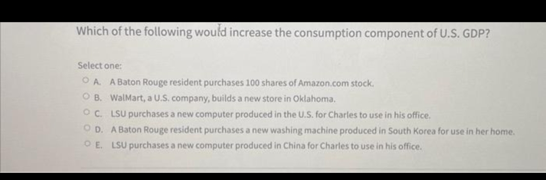 Which of the following would increase the consumption component of U.S. GDP?
Select one:
OA. A Baton Rouge resident purchases 100 shares of Amazon.com stock.
OB. WalMart, a U.S. company, builds a new store in Oklahoma.
OC. LSU purchases a new computer produced in the U.S. for Charles to use in his office.
OD. A Baton Rouge resident purchases a new washing machine produced in South Korea for use in her home.
E. LSU purchases a new computer produced in China for Charles to use in his office.