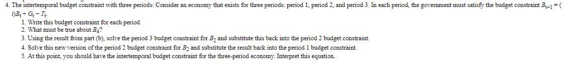 4. The intertemporal budget constraint with three periods: Consider an economy that exists for three periods: period 1, period 2, and period 3. In each period, the government must satisfy the budget constraint B = (
)B; + G - I
1. Write this budget constraint for each period.
2. What must be true about B4?
3. Using the result from part (b), solve the period 3 budget constraint for B, and substitute this back into the period 2 budget constraint.
4. Solve this new version of the period 2 budget constraint for B2 and substitute the result back into the period 1 budget constraint.
5. At this point, you should have the intertemporal budget constraint for the three-period economy. Interpret this equation.

