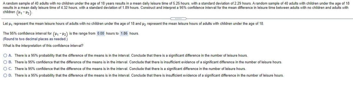 A random sample of 40 adults with no children under the age of 18 years results in a mean daily leisure time of 5.25 hours, with a standard deviation of 2.29 hours. A random sample of 40 adults with children under the age of 18
results in a mean daily leisure time of 4.32 hours, with a standard deviation of 1.89 hours. Construct and interpret a 95% confidence interval for the mean difference in leisure time between adults with no children and adults with
children (H1 - 2)
Let u, represent the mean leisure hours of adults with no children under the age of 18 and u, represent the mean leisure hours of adults with children under the age of 18.
The 95% confidence interval for (H - H2) is the range from 0.00 hours to 1.86 hours.
(Round to two decimal places as needed.)
What is the interpretation of this confidence interval?
O A. There is a 95% probability that the difference of the means is in the interval. Conclude that there is a significant difference in the number of leisure hours.
O B. There is 95% confidence that the difference of the means is in the interval. Conclude that there is insufficient evidence of a significant difference in the number of leisure hours.
O C. There is 95% confidence that the difference of the means is in the interval. Conclude that there is a significant difference in the number of leisure hours.
O D. There is a 95% probability that the difference of the means is in the interval. Conclude that there is insufficient evidence of a significant difference in the number of leisure hours.
