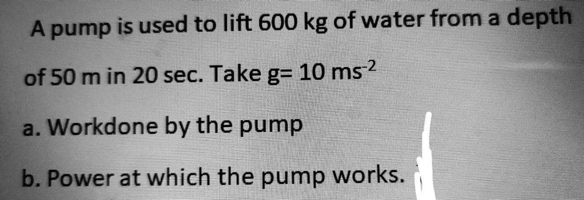 A pump is used to lift 600 kg of water from a depth
of 50 min 20 sec. Take g= 10 ms²
a. Workdone by the pump
b. Power at which the pump works.