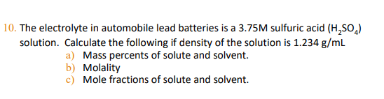 | 10. The electrolyte in automobile lead batteries is a 3.75M sulfuric acid (H,SO,)
solution. Calculate the following if density of the solution is 1.234 g/mL
a) Mass percents of solute and solvent.
b) Molality
c) Mole fractions
solute and solvent.
