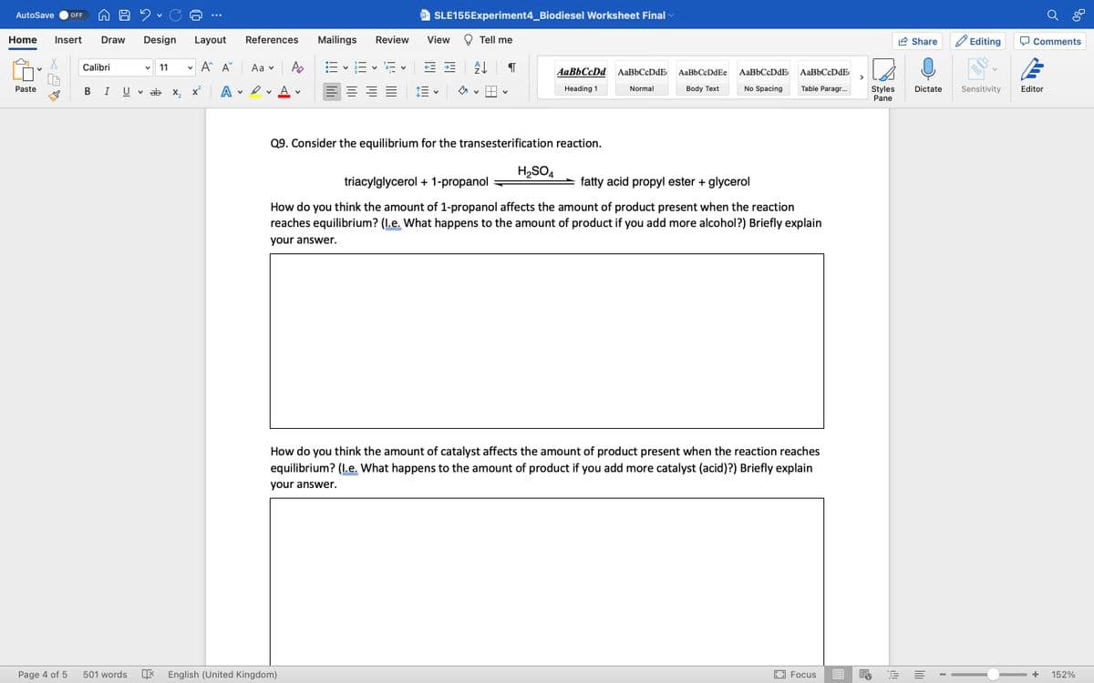 AutoSave OFF
Home Insert Draw Design Layout
A^ A
Paste
Page 4 of 5
Calibri
B I
2
501 words
V
V 11 V
ab x₂x² A
v
References
Aa ✓
Dv
V
W SLE155Experiment4_Biodiesel Worksheet Final
Mailings Review View
16×16×15×
E = = =
English (United Kingdom)
Tell me
= ± A↓
E
V
Q9. Consider the equilibrium for the transesterification reaction.
AaBbCcDd AaBbCcDdE
Heading 1
Normal
H₂SO4
AaBb CcDdEe
Body Text
AaBbCcDdE
No Spacing
AaBbCcDdE
triacylglycerol + 1-propanol
fatty acid propyl ester + glycerol
How do you think the amount of 1-propanol affects the amount of product present when the reaction
reaches equilibrium? (l.e. What happens to the amount of product if you add more alcohol?) Briefly explain
your answer.
Table Paragr...
How do you think the amount of catalyst affects the amount of product present when the reaction reaches
equilibrium? (l.e. What happens to the amount of product if you add more catalyst (acid)?) Briefly explain
your answer.
7
Focus
Li
Styles
Pane
Share
Dictate
E
I
C
Editing
Sensitivity
Comments
Editor
+ 152%