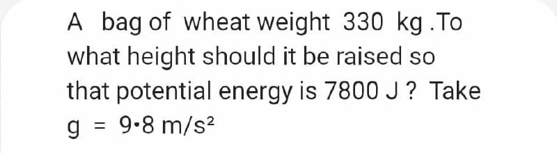 A bag of wheat weight 330 kg .To
what height should it be raised so
that potential energy is 7800J? Take
g =
9-8 m/s?
