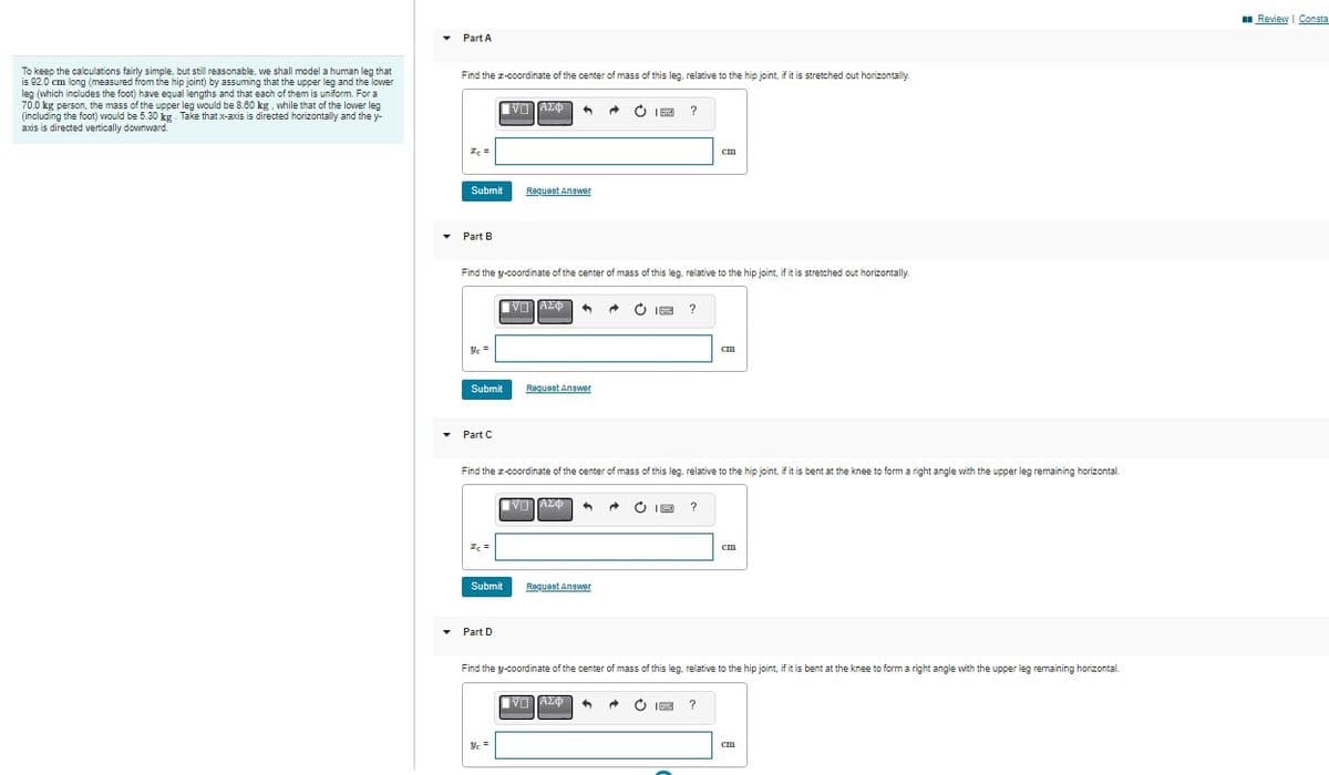 To keep the calculations fairly simple, but still reasonable, we shall model a human leg that
is 92.0 cm long (measured from the hip joint) by assuming that the upper leg and the lower
leg (which includes the foot) have equal lengths and that each of them is uniform. For a
70.0 kg person, the mass of the upper leg would be 8.80 kg, while that of the lower leg
(including the foot) would be 5.30 kg. Take that x-axis is directed horizontally and the y-
axis is directed vertically downward.
▾
▾
Part A
▾
Find the x-coordinate of the center of mass of this leg, relative to the hip joint, if it is stretched out horizontally.
Zc =
▾ Part B
Submit
Yc=
Part C
ΤΥΠΙΑΣΦ
Submit
Zc =
Find the y-coordinate of the center of mass of this leg, relative to the hip joint, if it is stretched out horizontally.
Part D
Submit
Request Answer
Vez
A
■
ΠΑΣΦ 6 A • IE
Request Answer
ΠΑΣΦ
A
Find the x-coordinate of the center of mass of this leg, relative to the hip joint, if it is bent at the knee to form a right angle with the upper leg remaining horizontal.
?
Request Answer
IVD ΑΣΦ
?
^ → C (2) ?
cm
cm
Find the y-coordinate of the center of mass of this leg, relative to the hip joint, if it is bent at the knee to form a right angle with the upper leg remaining horizontal.
?
cm
cm
Review | Consta