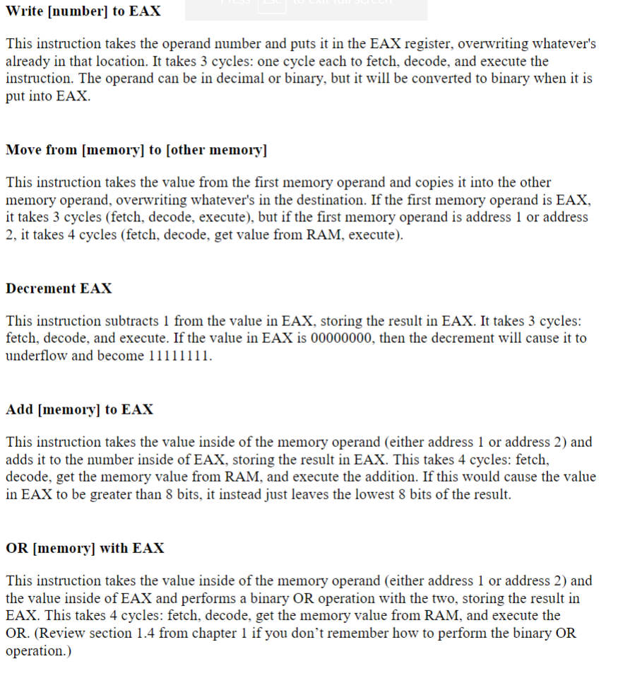 Write [number] to EAX
This instruction takes the operand number and puts it in the EAX register, overwriting whatever's
already in that location. It takes 3 cycles: one cycle each to fetch, decode, and execute the
instruction. The operand can be in decimal or binary, but it will be converted to binary when it is
put into EAX.
Move from [memory] to [other memory]
This instruction takes the value from the first memory operand and copies it into the other
memory operand, overwriting whatever's in the destination. If the first memory operand is EAX,
it takes 3 cycles (fetch, decode, execute), but if the first memory operand is address 1 or address
2, it takes 4 cycles (fetch, decode, get value from RAM, execute).
Decrement EAX
This instruction subtracts 1 from the value in EAX, storing the result in EAX. It takes 3 cycles:
fetch, decode, and execute. If the value in EAX is 00000000, then the decrement will cause it to
underflow and become 11111111.
Add [memory] to EAX
This instruction takes the value inside of the memory operand (either address 1 or address 2) and
adds it to the number inside of EAX, storing the result in EAX. This takes 4 cycles: fetch,
decode, get the memory value from RAM, and execute the addition. If this would cause the value
in EAX to be greater than 8 bits, it instead just leaves the lowest 8 bits of the result.
OR [memory] with EAX
This instruction takes the value inside of the memory operand (either address 1 or address 2) and
the value inside of EAX and performs a binary OR operation with the two, storing the result in
EAX. This takes 4 cycles: fetch, decode, get the memory value from RAM, and execute the
OR. (Review section 1.4 from chapter 1 if you don't remember how to perform the binary OR
operation.)