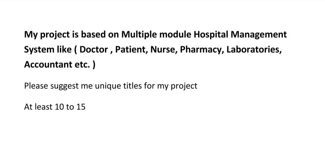 My project is based on Multiple module Hospital Management
System like ( Doctor , Patient, Nurse, Pharmacy, Laboratories,
Accountant etc.)
Please suggest me unique titles for my project
At least 10 to 15
