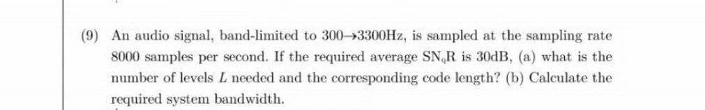 (9) An audio signal, band-limited to 300→3300HZ, is sampled at the sampling rate
8000 samples per second. If the required average SN,R is 30DB, (a) what is the
number of levels L needed and the corresponding code length? (b) Calculate the
required system bandwidth.
