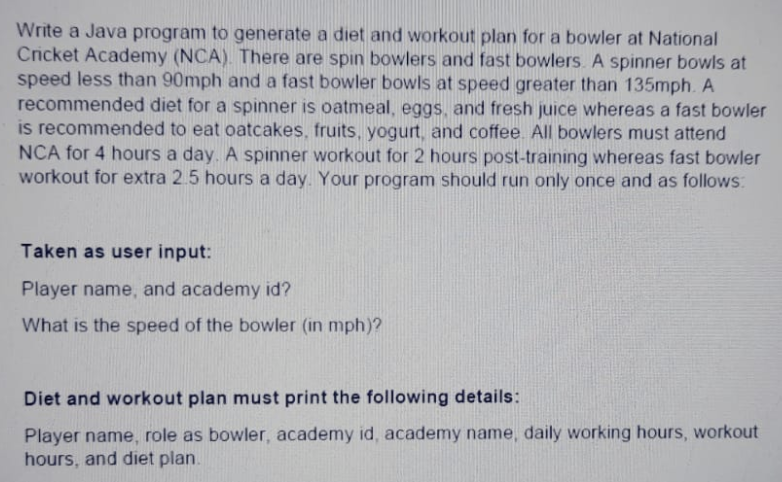 Write a Java program to generate a diet and workout plan for a bowler at National
Cricket Academy (NCA). There are spin bowlers and fast bowlers. A spinner bowls at
speed less than 90mph and a fast bowler bowls at speed greater than 135mph. A
recommended diet for a spinner is oatmeal, eggs, and fresh juice whereas a fast bowler
is recommended to eat oatcakes, fruits, yogurt, and coffee. All bowlers must attend
NCA for 4 hours a day. A spinner workout for 2 hours post-training whereas fast bowler
workout for extra 2.5 hours a day. Your program should run only once and as follows:
Taken as user input:
Player name, and academy id?
What is the speed of the bowler (in mph)?
Diet and workout plan must print the following details:
Player name, role as bowler, academy id, academy name, daily working hours, workout
hours, and diet plan.
