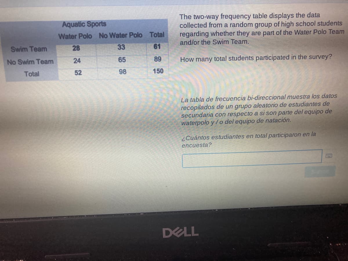 The two-way frequency table displays the data
collected from a random group of high school students
regarding whether they are part of the Water Polo Team
and/or the Swim Team.
Aquatic Sports
Water Polo No Water Polo Total
Swim Team
28
33
61
No Swim Team
24
65
89
How many total students participated in the survey?
Total
52
98
150
La tabla de frecuencia bi-direccional muestra los datos
recopilados de un grupo aleatorio de estudiantes de
secundaria con respecto a si son parte del equipo de
waterpolo y / o del equipo de natación.
¿Cuántos estudiantes en total participaron en la
encuesta?
DELL
