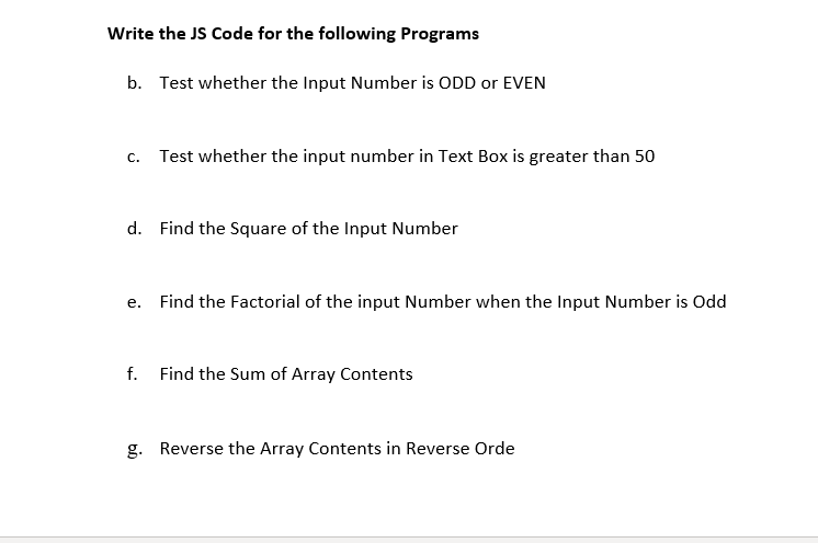 Write the JS Code for the following Programs
b. Test whether the Input Number is ODD or EVEN
c. Test whether the input number in Text Box is greater than 50
d. Find the Square of the Input Number
е.
Find the Factorial of the input Number when the Input Number is Odd
f. Find the Sum of Array Contents
g. Reverse the Array Contents in Reverse Orde
