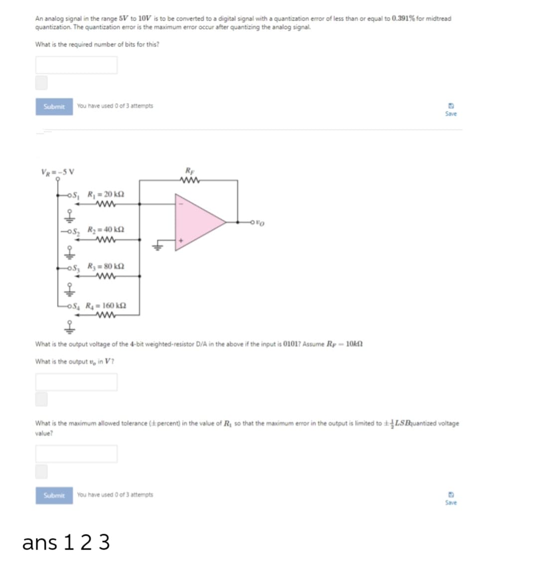 An analog signal in the range 5V to 10V is to be converted to a digital signal with a quantization error of less than or equal to 0.391% for midtread
quantization. The quantization error is the maximum error occur after quantizing the analog signal.
What is the required number of bits for this?
Submit
You have used 0 of 3 attempts
Save
Vg =-5 V
ww
os, R, = 20 k£N
R2 = 40 k£2
os, R3 = 80 k£2
oS, R4 = 160 k£2
What is the output voltage of the 4-bit weighted-resistor D/A in the above if the input is 0101? Assume Rp= 10KN
What is the output v, in V?
What is the maximum allowed tolerance (±percent) in the value of R so that the maximum error in the output is limited to +LSBquantized voltage
value?
Submit
You have used 0 of 3 attempts
Save
ans 123
