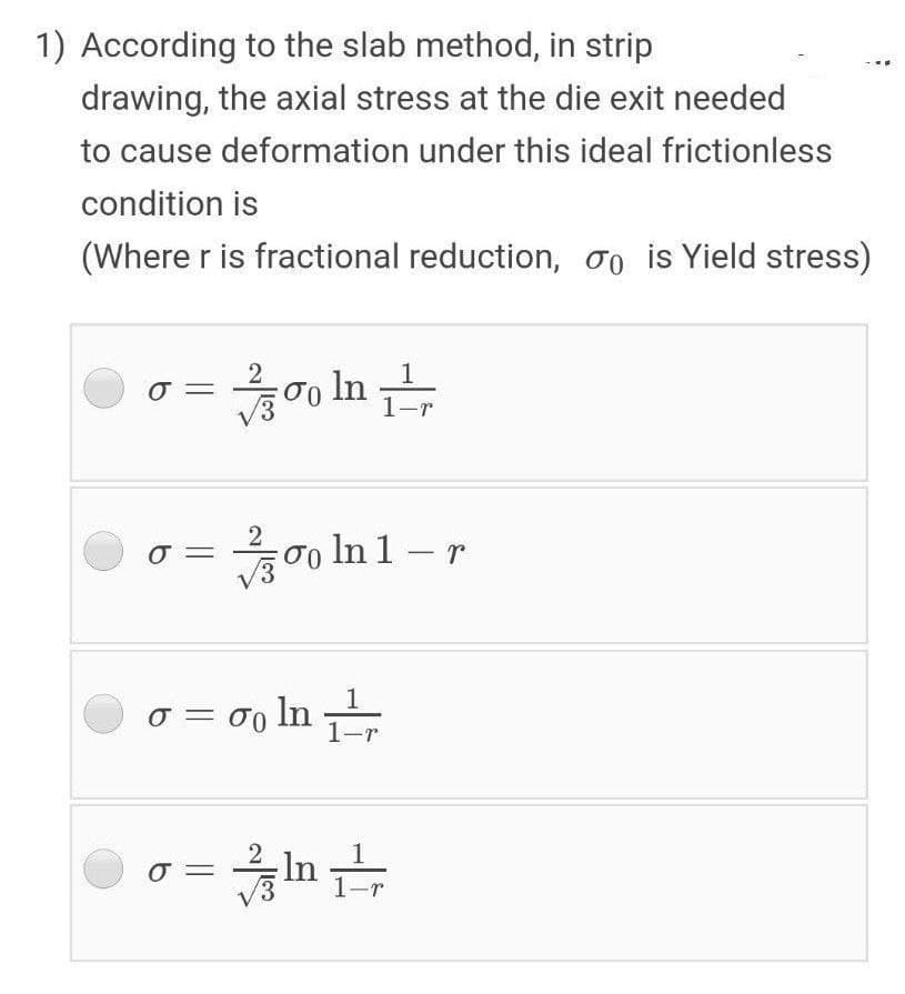 1) According to the slab method, in strip
drawing, the axial stress at the die exit needed
to cause deformation under this ideal frictionless
condition is
(Where r is fractional reduction, oo is Yield stress)
oo In
o In 1 – r
o = o0 In
in
-
