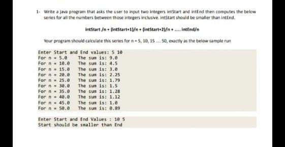 1- Write a java program that asks the user to input two integers intStart and intEnd then computes the below
series for all the numbers between those integers inclusive. intStart should be smaller than intEnd.
intStart /n+ (intStart+1)/n+ (intStart+2)/n+....intEnd/n
Your program should calculate this series for n-5, 10, 15 ... 50, exactly as the below sample run
Enter Start and End values: 5 10
For n
5.0
The sum is: 9.0
For n
10.0
The sum is: 4.5
For n
15.0
The sun is: 3.0
For
= 28.0
For n = 25.0
For n 30.0
For n= 35.0
For n = 40.0
For n 45.0
For n 50.0
The sum is: 2.25
The sum is: 1.79
The sum is: 1.5
The sum is: 1.28.
The sum is: 1.12.
The sum is: 1.0
The sum is: 0.89
Enter Start and End Values: 105
Start should be smaller than End