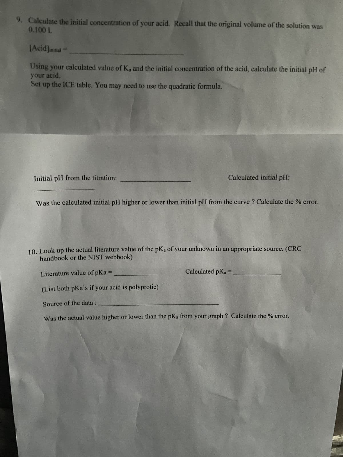 9. Calculate the initial concentration of your acid. Recall that the original volume of the solution was
0.100 L
[Acid] initial
Using your calculated value of K, and the initial concentration of the acid, calculate the initial pH of
your acid,
Set up the ICE table. You may need to use the quadratic formula.
Initial pH from the titration:
Calculated initial pH:
Was the calculated initial pH higher or lower than initial pH from the curve ? Calculate the % error.
10. Look up the actual literature value of the pKa of your unknown in an appropriate source. (CRC
handbook or the NIST webbook)
Literature value of pka =
(List both pka's if your acid is polyprotic)
Source of the data :
Was the actual value higher or lower than the pKa from your graph? Calculate the % error.
Calculated pKa
1