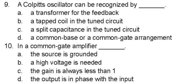 9.
A Colpitts oscillator can be recognized by
a transformer for the feedback
a.
b.
a tapped coil in the tuned circuit
a split capacitance in the tuned circuit
a common-base or a common-gate arrangement
C.
d.
10. In a common-gate amplifier
a.
the source is grounded
b.
C.
d.
a high voltage is needed
the gain is always less than 1
the output is in phase with the input