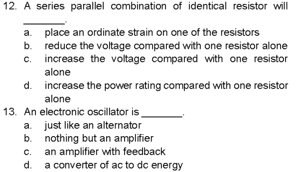 12. A series parallel combination of identical resistor will
place an ordinate strain on one of the resistors
reduce the voltage compared with one resistor alone
increase the voltage compared with one resistor
alone
a.
b.
C.
d.
13. An electronic oscillator is
a.
b.
increase the power rating compared with one resistor
alone
C.
d.
just like an alternator
nothing but an amplifier
an amplifier with feedback
a converter of ac to dc energy