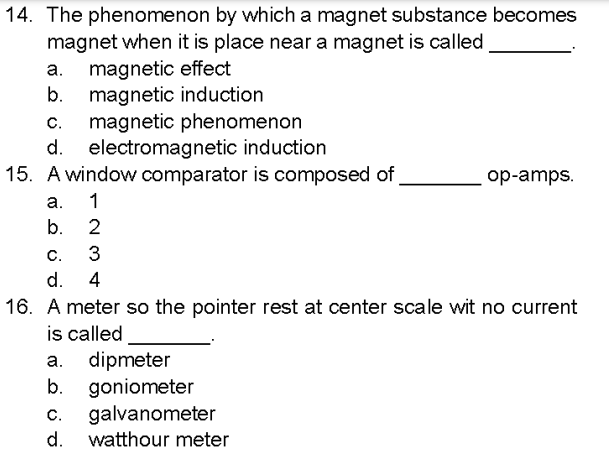 14. The phenomenon by which a magnet substance becomes
magnet when it is place near a magnet is called,
a. magnetic effect
b.
magnetic induction
C.
magnetic phenomenon
d. electromagnetic induction
15. A window comparator is composed of
a. 1
b.
2
C.
3
d. 4
op-amps.
16. A meter so the pointer rest at center scale wit no current
is called
a.
dipmeter
b. goniometer
C. galvanometer
d. watthour meter