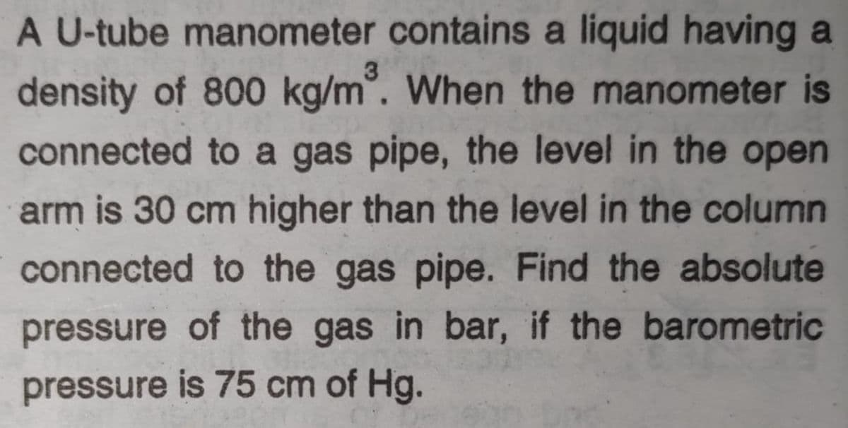 A U-tube manometer contains a liquid having a
3
density of 800 kg/m. When the manometer is
connected to a gas pipe, the level in the open
arm is 30 cm higher than the level in the column
connected to the gas pipe. Find the absolute
pressure of the gas in bar, if the barometric
pressure is 75 cm of Hg.
