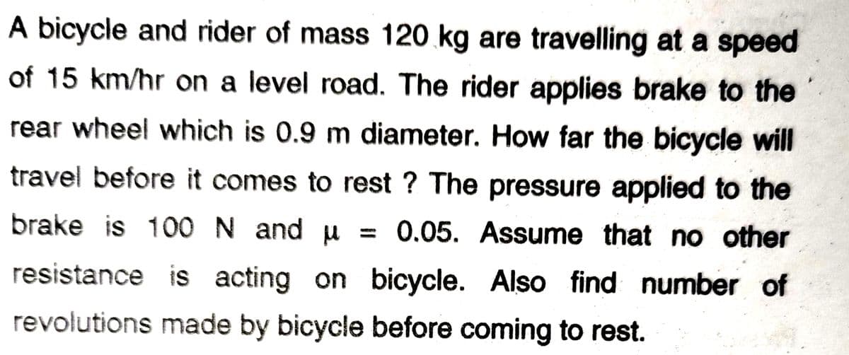 A bicycle and rider of mass 120 kg are travelling at a speed
of 15 km/hr on a level road. The rider applies brake to the
rear wheel which is 0.9 m diameter. How far the bicycle will
travel before it comes to rest ? The pressure applied to the
brake is 100 N and u = 0.05. Assume that no other
resistance is acting on bicycle. Also find number of
revolutions made by bicycle before coming to rest.
