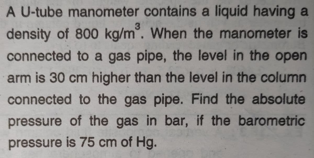 A U-tube manometer contains a liquid having a
density of 800 kg/m°. When the manometer is
connected to a gas pipe, the level in the open
arm is 30 cm higher than the level in the column
connected to the gas pipe. Find the absolute
pressure of the gas in bar, if the barometric
pressure is 75 cm of Hg.
