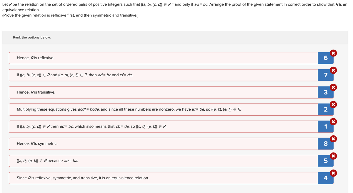 Let R be the relation on the set of ordered pairs of positive integers such that ((a, b), (c, d)) E R if and only if ad = bc. Arrange the proof of the given statement in correct order to show that R is an
equivalence relation.
(Prove the given relation is reflexive first, and then symmetric and transitive.)
Rank the options below.
Hence, R is reflexive.
If ((a, b), (c, d)) E Rand ((c, d), (e, f)) Є R, then ad = bc and cf=de.
Hence, Ris transitive.
6
7
3
Multiplying these equations gives acdf = bcde, and since all these numbers are nonzero, we have af= be, so ((a, b), (e, f)) Є R.
2
If ((a, b), (c, d)) E R then ad = bc, which also means that cb = da, so ((c, d), (a, b)) E R.
Hence, R is symmetric.
((a, b), (a, b)) E R because ab = ba.
Since R is reflexive, symmetric, and transitive, it is an equivalence relation.
1
☑
×
X
☑
00
8
☑
5
4
☑