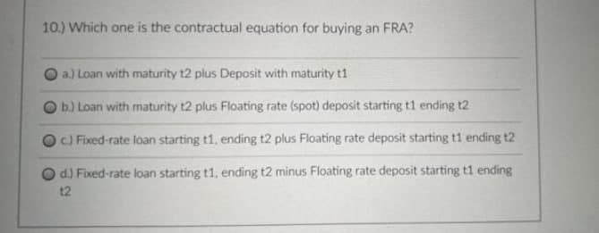 10.) Which one is the contractual equation for buying an FRA?
a.) Loan with maturity t2 plus Deposit with maturity t1
b.) Loan with maturity t2 plus Floating rate (spot) deposit starting t1 ending t2
c) Fixed-rate loan starting t1, ending t2 plus Floating rate deposit starting t1 ending t2
d.) Fixed-rate loan starting t1, ending t2 minus Floating rate deposit starting t1 ending
12
