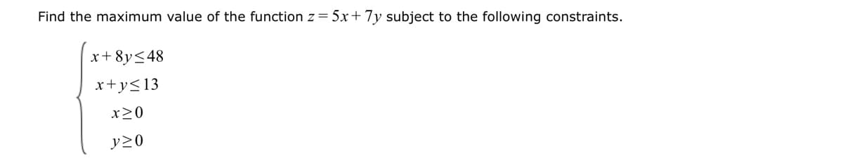 Find the maximum value of the function z = 5x+7y subject to the following constraints.
x+8y≤48
x+y≤13
x>0
y≥0