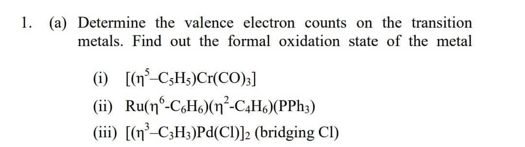 1. (a) Determine the valence electron counts on the transition
metals. Find out the formal oxidation state of the metal
(i) [(n C;Hs)Cr(CO);]
(ii) Ru(n°-CoHs)(n²-C4H6)(PPh3)
(iii) [(n²-C;H3)Pd(CI)]2 (bridging Cl)
