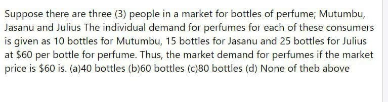 Suppose there are three (3) people in a market for bottles of perfume; Mutumbu,
Jasanu and Julius The individual demand for perfumes for each of these consumers
is given as 10 bottles for Mutumbu, 15 bottles for Jasanu and 25 bottles for Julius
at $60 per bottle for perfume. Thus, the market demand for perfumes if the market
price is $60 is. (a)40 bottles (b)60 bottles (c)80 bottles (d) None of theb above