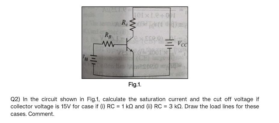 1 The terming Re
101x1e+001
, and
(E)
RB
859-91
ww
Vcc
(CE) large-
BB
Tetten les meste
Fig.1.
Q2) In the circuit shown in Fig.1, calculate the saturation current and the cut off voltage if
collector voltage is 15V for case if (i) RC = 1 kQ and (ii) RC = 3 kQ. Draw the load lines for these
cases. Comment.