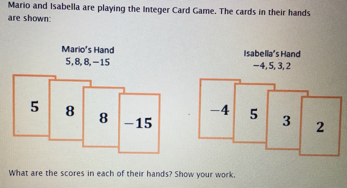 Mario and Isabella are playing the Integer Card Game. The cards in their hands
are shown:
Mario's Hand
5,8, 8,-15
Isabella's Hand
-4,5, 3, 2
8.
-4
8.
-15
3
What are the scores in each of their hands? Show your work.
2.
