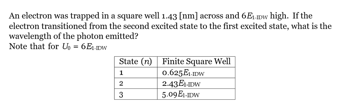 An electron was trapped in a square well 1.43 [nm] across and 6E₁-w high. If the
electron transitioned from the second excited state to the first excited state, what is the
wavelength of the photon emitted?
Note that for U₁ = 6E₁-IDW
State (n)
1
2
3
Finite Square Well
0.625E1-IDW
2.43E1-IDW
5.09 E1-IDW