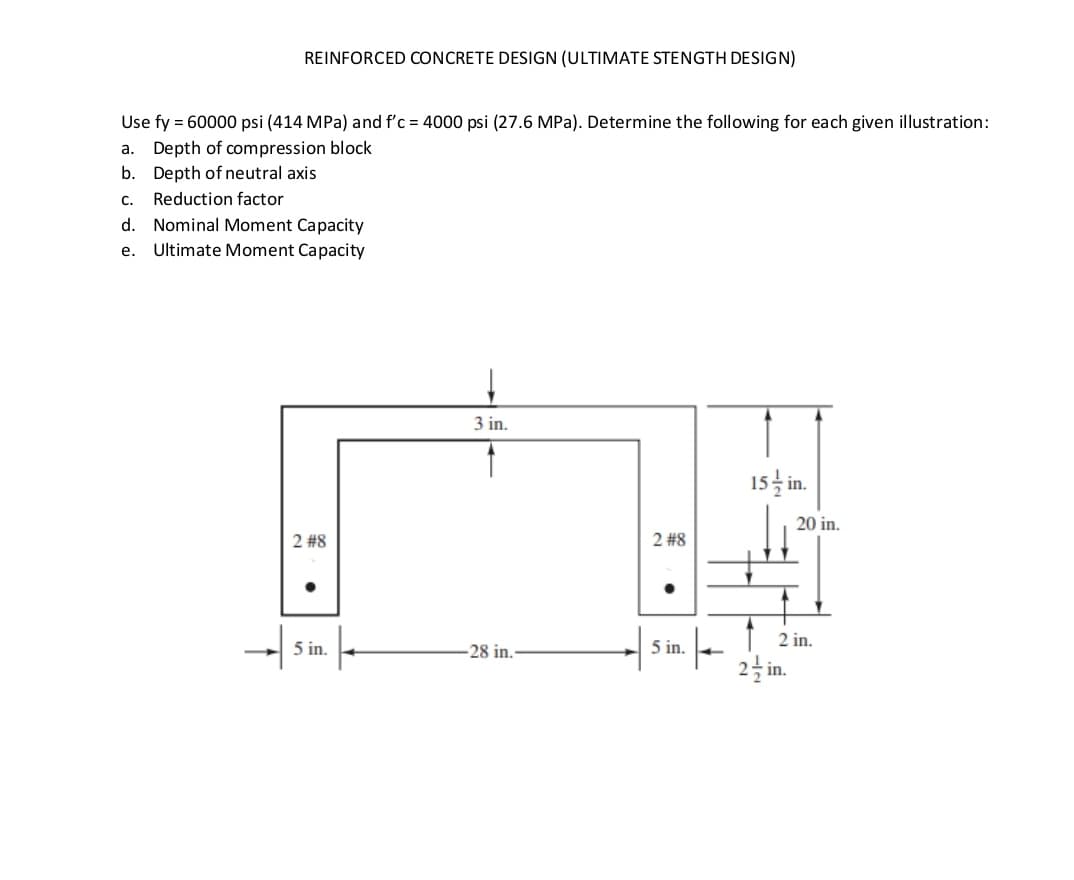 REINFORCED CONCRETE DESIGN (ULTIMATE STENGTH DESIGN)
Use fy = 60000 psi (414 MPa) and f'c = 4000 psi (27.6 MPa). Determine the following for each given illustration:
a. Depth of compression block
b.
Depth of neutral axis
C. Reduction factor
d. Nominal Moment Capacity
e.
Ultimate Moment Capacity
2 #8
5 in.
3 in.
28 in.
2 #8
5 in.
|
15/in.
20 in.
2 in.