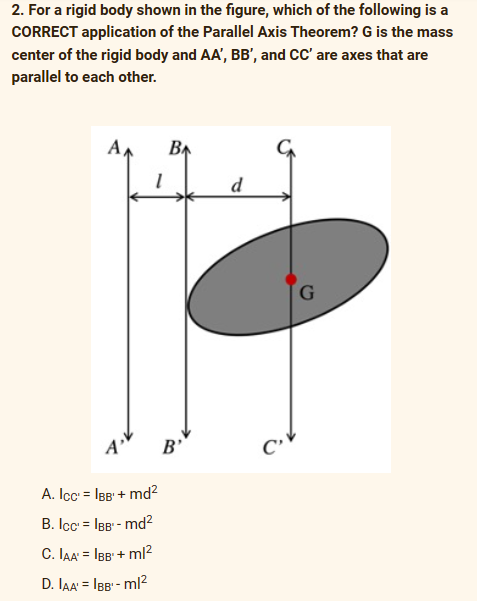 2. For a rigid body shown in the figure, which of the following is a
CORRECT application of the Parallel Axis Theorem? G is the mass
center of the rigid body and AA', BB', and CC' are axes that are
parallel to each other.
A
BA
d
G
P
A
A. IcC¹ = IBB'+ md²
B. IcC¹ = IBB¹ - md²
C. IAA'=IBB¹ + ml²
D. IAA'=IBB¹-ml²
B'
C