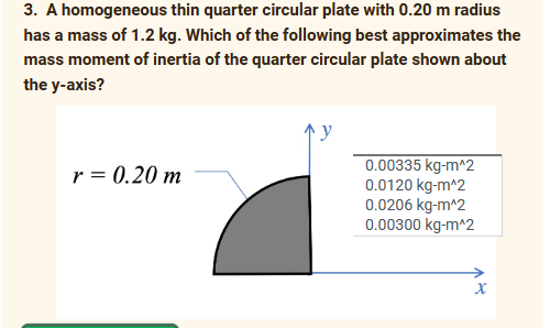 3. A homogeneous thin quarter circular plate with 0.20 m radius
has a mass of 1.2 kg. Which of the following best approximates the
mass moment of inertia of the quarter circular plate shown about
the y-axis?
r = 0.20 m
0.00335 kg-m^2
0.0120 kg-m^2
0.0206 kg-m^2
0.00300 kg-m^2
X