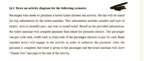 Q.1/Draw an activity diagram for the following scenario:
Passenger who needs to purchase a travel ticket initiates the activity. He she will be asked
for trip information by the ticket machine. This information includes number and type of
tickets, such as monthly pass, one way or round ticket. Based on the provided information.
the ticket machine will compute payment then asked for payment choices. The passenger
can pay with cash, credit card, or Zain cash. If the passenger chooses to pay by card, Bank
(another actor) will engage in the activity in order to authorize the payment. After the
payment is complete, the ticket is given to the passenger and the ticket machine will show
"Thank You" message at the end of the activity.
