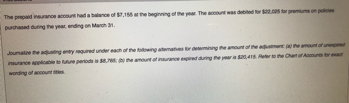 The prepaid insurance account had a balance of $7,155 at the beginning of the year. The account was debited for $22,025 for premiums on policies
purchased during the year, ending on March 31.
Journalize the adjusting entry required under each of the following alternatives for determining the amount of the adjustment: (a) the amount of unexpired
insurance applicable to future periods is $8,765; (b) the amount of insurance expired during the year is $20,415. Refer to the Chart of Accounts for exact
wording of account titles.
