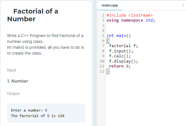 Factorial of a
Number
Write a C++ Program to find Factorial of a
number using class.
int main() is provided, all you have to do is
to create the class.
Input
1. Number
Output
Enter a number: 5
The factorial of 5 is 120
main.cpp
1 #include <iostream>
2 using namespace std;
3
4
5 int main()
6 {
7 factorial f;
8 f.input();
9 f.calc();
10
11
12 }
f.display();
return 0;