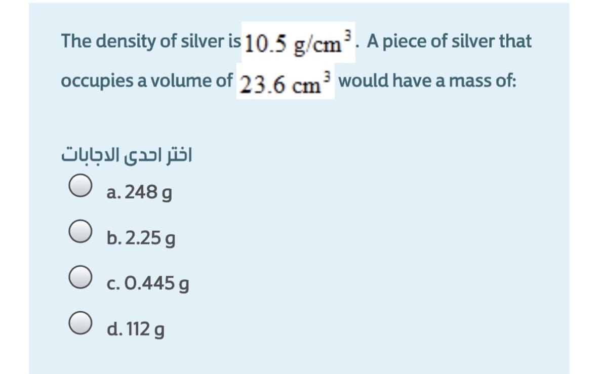 The density of silver is 10.5 g/cm. A piece of silver that
occupies a volume of 23.6 cm would have a mass of:
اختر احدى الاجابات
a. 248 g
b. 2.25 g
c. 0.445 g
d. 112 g
