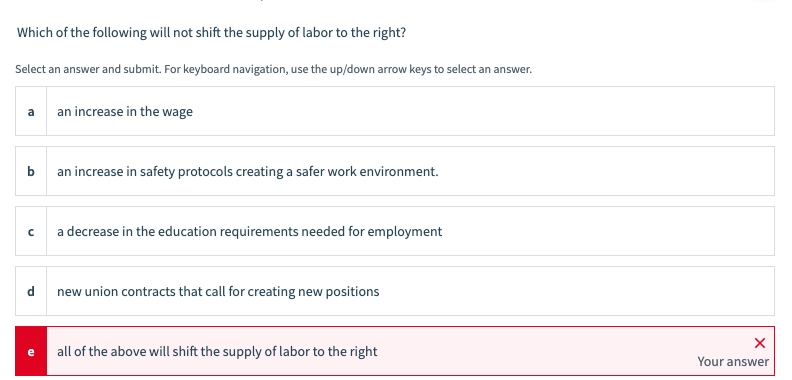 Which of the following will not shift the supply of labor to the right?
Select an answer and submit. For keyboard navigation, use the up/down arrow keys to select an answer.
b
an increase in safety protocols creating a safer work environment.
с
d
an increase in the wage
e
a decrease in the education requirements needed for employment
new union contracts that call for creating new positions
all of the above will shift the supply of labor to the right
X
Your answer