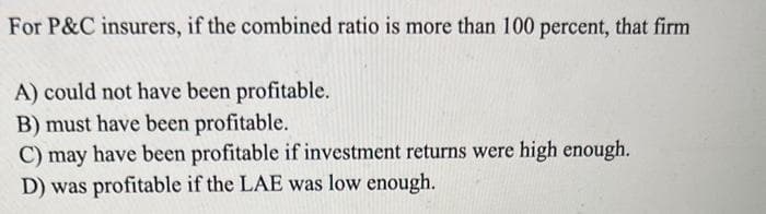 For P&C insurers, if the combined ratio is more than 100 percent, that firm
A) could not have been profitable.
B) must have been profitable.
C) may have been profitable if investment returns were high enough.
D) was profitable if the LAE was low enough.
