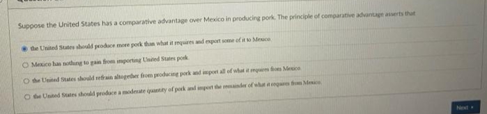 Suppose the United States has a comparative advantage over Mexico in producing pork. The principle of comparative advantage asserts that
the United States should produce more pork than what it requires and export some of it to Mexico
O Mexico has nothing to gain from importing United States pork
O the United States should refrain altogether from producing pork and import all of what it requires from Mexico
O the United States should produce a moderate quantity of pork and import the remainder of what it requires from Mexico
Next