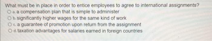 What must be in place in order to entice employees to agree to international assignments?
O a. a compensation plan that is simple to administer
O b. significantly higher wages for the same kind of work
Oca guarantee of promotion upon return from the assignment
O d. taxation advantages for salaries earned in foreign countries