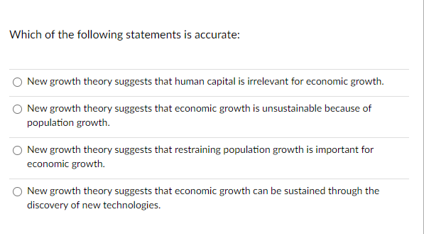 Which of the following statements is accurate:
New growth theory suggests that human capital is irrelevant for economic growth.
New growth theory suggests that economic growth is unsustainable because of
population growth.
New growth theory suggests that restraining population growth is important for
economic growth.
New growth theory suggests that economic growth can be sustained through the
discovery of new technologies.