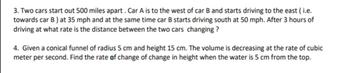 3. Two cars start out 500 miles apart .Car A is to the west of car B and starts driving to the east ( i.e.
towards car B ) at 35 mph and at the same time car B starts driving south at 50 mph. After 3 hours of
driving at what rate is the distance between the two cars changing ?
4. Given a conical funnel of radius 5 cm and height 15 cm. The volume is decreasing at the rate of cubic
meter per second. Find the rate of change of change in height when the water is 5 cm from the top.

