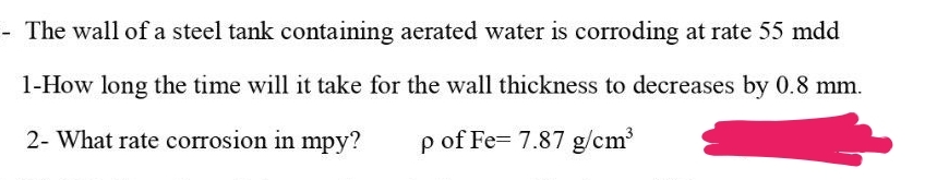 - The wall of a steel tank containing aerated water is corroding at rate 55 mdd
1-How long the time will it take for the wall thickness to decreases by 0.8 mm.
2- What rate corrosion in mpy? p of Fe= 7.87 g/cm³