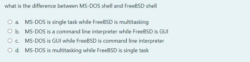 what is the difference between MS-DOS shell and FreeBSD shell
O a.
MS-DOS is single task while FreeBSD is multitasking
O b. MS-DOS is a command line interpreter while FreeBSD is GUI
MS-DOS is GUI while FreeBSD is command line interpreter
O d. MS-DOS is multitasking while FreeBSD is single task
