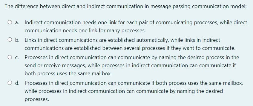 The difference between direct and indirect communication in message passing communication model:
O a. Indirect communication needs one link for each pair of communicating processes, while direct
communication needs one link for many processes.
O b. Links in direct communications are established automatically, while links in indirect
communications are established between several processes if they want to communicate.
O c. Processes in direct communication can communicate by naming the desired process in the
send or receive messages, while processes in indirect communication can communicate if
both process uses the same mailbox.
O d. Processes in direct communication can communicate if both process uses the same mailbox,
while processes in indirect communication can communicate by naming the desired
processes.
