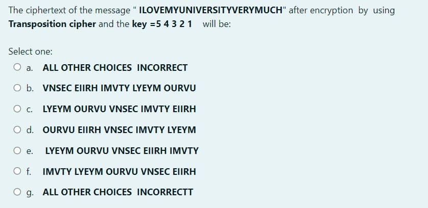 The ciphertext of the message " ILOVEMYUNIVERSITYVERYMUCH" after encryption by using
Transposition cipher and the key =5 4 3 21 will be:
Select one:
O a. ALL OTHER CHOICES INCORRECT
O b. VNSEC EIIRH IMVTY LYEYM OURVU
LYEYM OURVU VNSEC IMVTY EIIRH
O d. OURVU EIIRH VNSEC IMVTY LYEYM
O e.
LYEYM OURVU VNSEC EIIRH IMVTY
Of.
IMVTY LYEYM OURVU VNSEC EIIRH
O g. ALL OTHER CHOICES INCORRECTT
